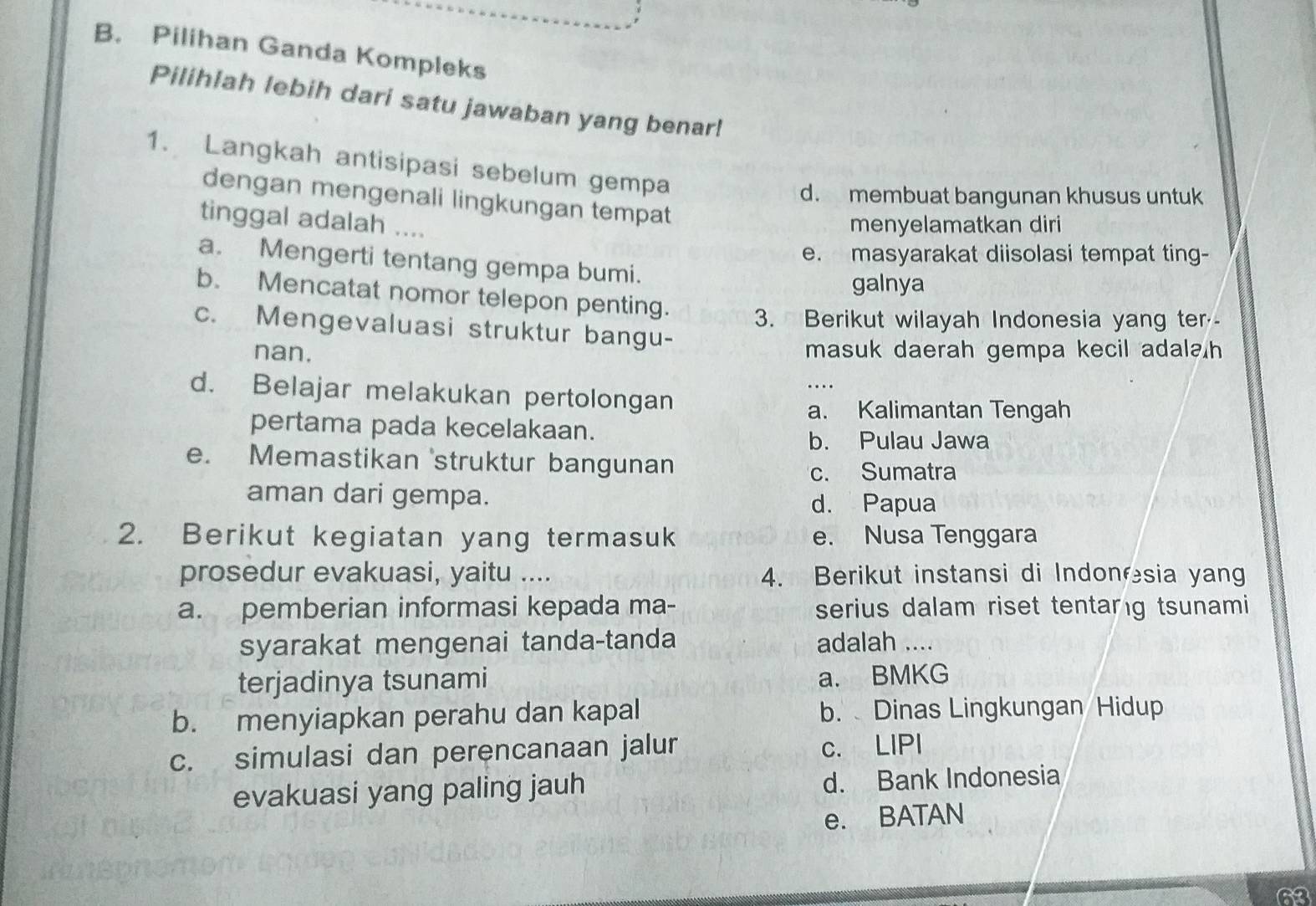 Pilihan Ganda Kompleks
Pilihlah lebih dari satu jawaban yang benar!
1. Langkah antisipasi sebelum gempa
d. membuat bangunan khusus untuk
dengan mengenali lingkungan tempat
tinggal adalah ....
menyelamatkan diri
e. masyarakat diisolasi tempat ting-
a. Mengerti tentang gempa bumi.
galnya
b. Mencatat nomor telepon penting. 3. Berikut wilayah Indonesia yang ter--
c. Mengevaluasi struktur bangu-
nan. masuk daerah gempa kecil adala h
d. Belajar melakukan pertolongan
a. Kalimantan Tengah
pertama pada kecelakaan.
b. Pulau Jawa
e. Memastikan struktur bangunan
c. Sumatra
aman dari gempa. d. Papua
2. Berikut kegiatan yang termasuk e. Nusa Tenggara
prosedur evakuasi, yaitu .... 4. Berikut instansi di Indonesia yang
a. pemberian informasi kepada ma- serius dalam riset tentarg tsunami
syarakat mengenai tanda-tanda adalah ....
terjadinya tsunami a. BMKG
b. menyiapkan perahu dan kapal b. Dinas Lingkungan Hidup
c. simulasi dan perencanaan jalur c. LIPI
evakuasi yang paling jauh d. Bank Indonesia
e. BATAN