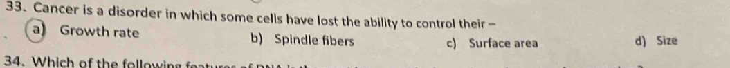 Cancer is a disorder in which some cells have lost the ability to control their -
a) Growth rate b) Spindle fibers d) Size
c) Surface area
34. W o t w i