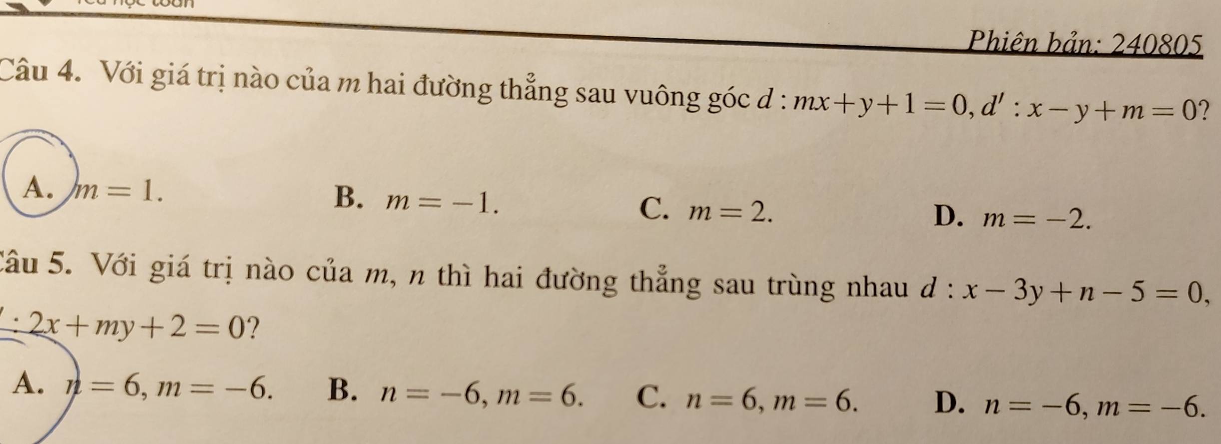 Phiên bản: 240805
Câu 4. Với giá trị nào của m hai đường thẳng sau vuông góc đ: mx+y+1=0, d':x-y+m=0
A. m=1.
B. m=-1.
C. m=2.
D. m=-2. 
Câu 5. Với giá trị nào của m, n thì hai đường thẳng sau trùng nhau d:x-3y+n-5=0,
2x+my+2=0 ?
A. n=6, m=-6. B. n=-6, m=6. C. n=6, m=6. n=-6, m=-6. 
D.