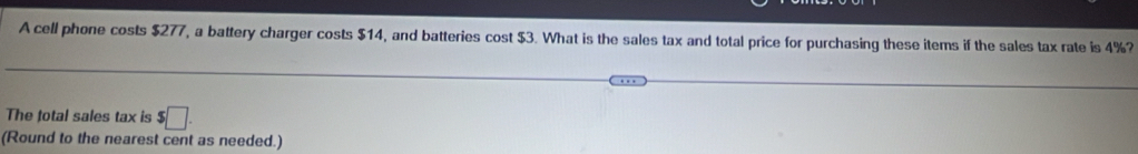 A cell phone costs $277, a battery charger costs $14, and batteries cost $3. What is the sales tax and total price for purchasing these items if the sales tax rate is 4%? 
The total sales tax is $□. 
(Round to the nearest cent as needed.)