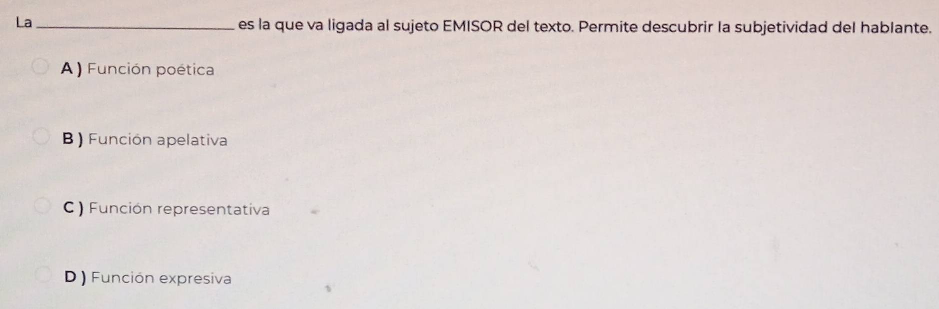 La_
es la que va ligada al sujeto EMISOR del texto. Permite descubrir la subjetividad del hablante.
A ) Función poética
B ) Función apelativa
C ) Función representativa
D ) Función expresiva