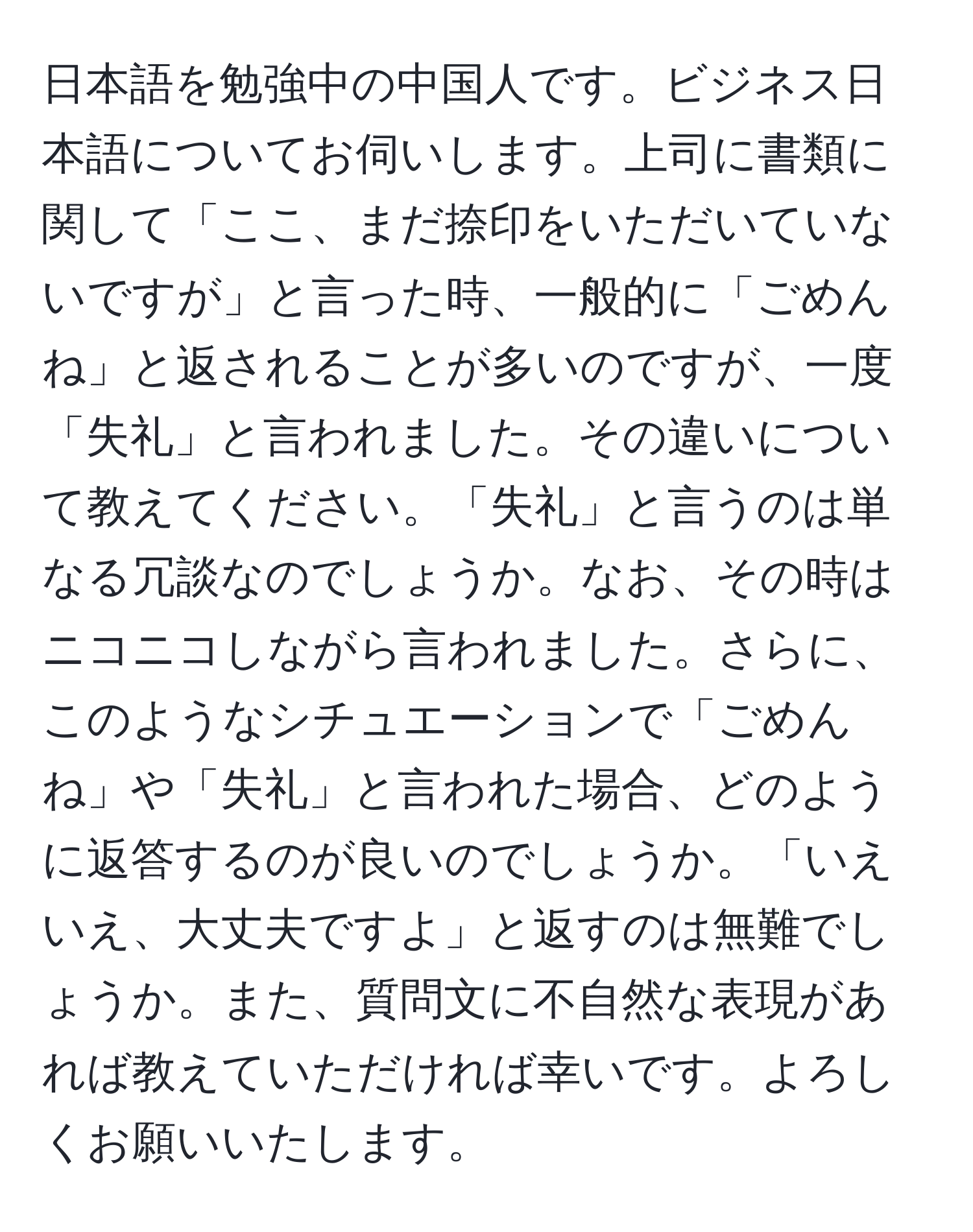 日本語を勉強中の中国人です。ビジネス日本語についてお伺いします。上司に書類に関して「ここ、まだ捺印をいただいていないですが」と言った時、一般的に「ごめんね」と返されることが多いのですが、一度「失礼」と言われました。その違いについて教えてください。「失礼」と言うのは単なる冗談なのでしょうか。なお、その時はニコニコしながら言われました。さらに、このようなシチュエーションで「ごめんね」や「失礼」と言われた場合、どのように返答するのが良いのでしょうか。「いえいえ、大丈夫ですよ」と返すのは無難でしょうか。また、質問文に不自然な表現があれば教えていただければ幸いです。よろしくお願いいたします。