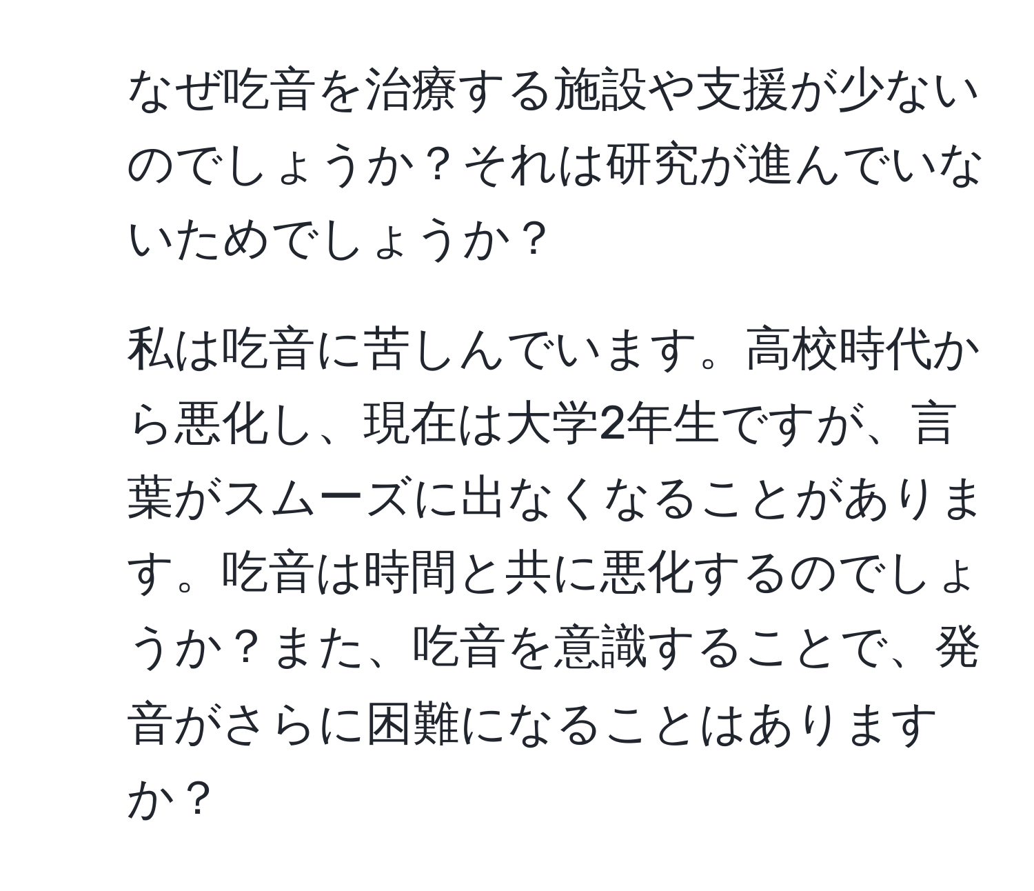 なぜ吃音を治療する施設や支援が少ないのでしょうか？それは研究が進んでいないためでしょうか？  
2. 私は吃音に苦しんでいます。高校時代から悪化し、現在は大学2年生ですが、言葉がスムーズに出なくなることがあります。吃音は時間と共に悪化するのでしょうか？また、吃音を意識することで、発音がさらに困難になることはありますか？