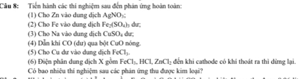 Tiến hành các thí nghiệm sau đến phản ứng hoàn toàn: 
(1) Cho Zn vào dung dịch AgNO_3; 
(2) Cho Fe vào dung dịch Fe_2(SO_4) 3 dư; 
(3) Cho Na vào dung dịch CuSO_4 du; 
(4) Dẫn khi CO (dư) qua bột CuO nóng. 
(5) Cho Cu dư vào dung dịch FeCl_3. 
(6) Điện phân dung dịch X gồm FeCl_3, HCl, ZnCl_2 đến khi cathode có khí thoát ra thì dừng lại. 
Có bao nhiêu thí nghiệm sau các phản ứng thu được kim loại?