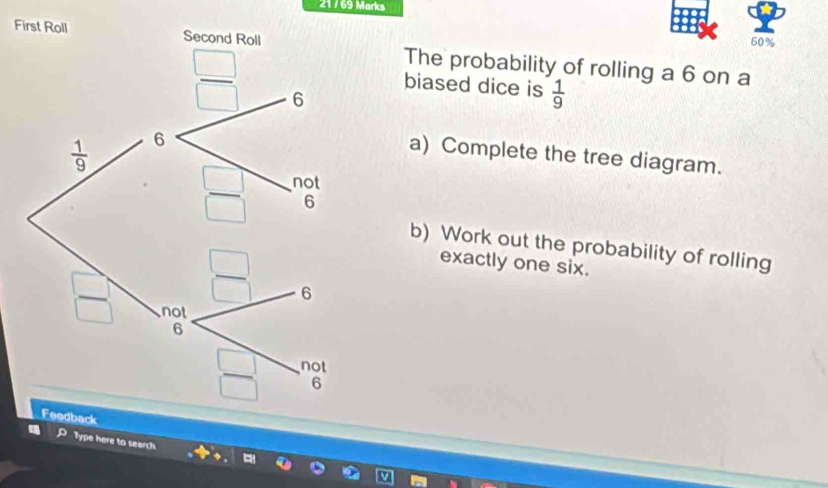 60%
FThe probability of rolling a 6 on a
biased dice is  1/9 
a) Complete the tree diagram.
b) Work out the probability of rolling
exactly one six.
k
P Type here to search