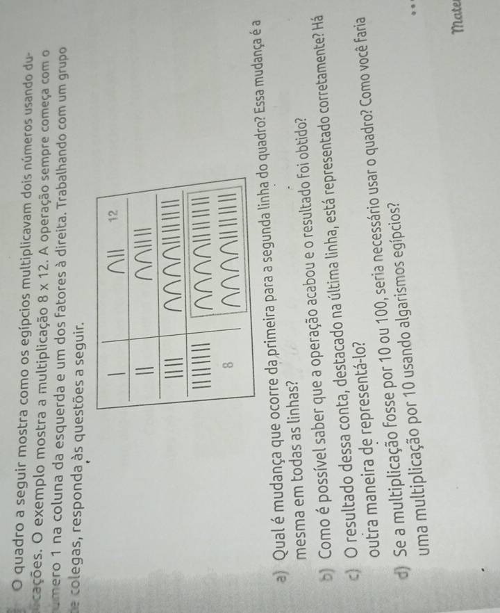 quadro a seguir mostra como os egípcios multiplicavam dois números usando du- 
cações. O exemplo mostra a multiplicação 8* 12. A operação sempre começa com o 
umero 1 na coluna da esquerda e um dos fatores à direita. Trabalhando com um grupo 
de colegas, responda às questões a seguir. 
a) Qual é mudança que ocorre da primeira para a segunda linha do quadro? Essa mudança é a 
mesma em todas as linhas? 
) Como é possível saber que a operação acabou e o resultado foi obtido? 
c) O resultado dessa conta, destacado na última linha, está representado corretamente? Há 
outra maneira de representá-lo? 
d) Se a multiplicação fosse por 10 ou 100, seria necessário usar o quadro? Como você faria 
uma multiplicação por 10 usando algarismos egípcios? 
Mate