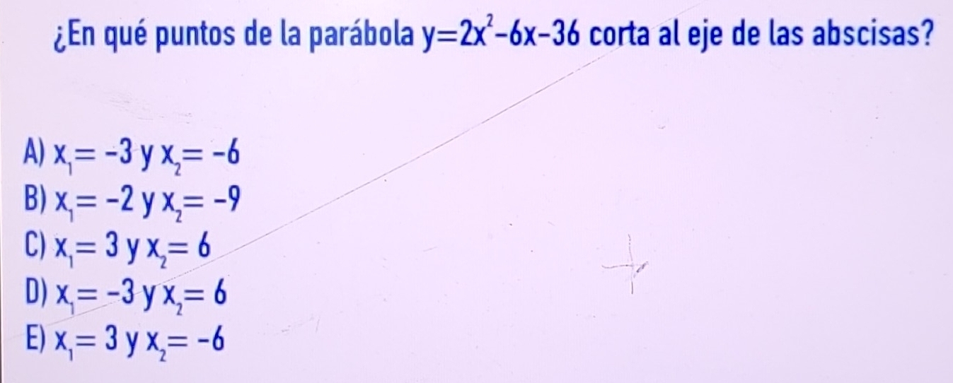 ¿En qué puntos de la parábola y=2x^2-6x-36 corta al eje de las abscisas?
A) x_1=-3 y x_2=-6
B) x_1=-2 y x_2=-9
C) x_1=3 y x_2=6
D) x=-3 y x_2=6
E) x_1=3 y x_2=-6