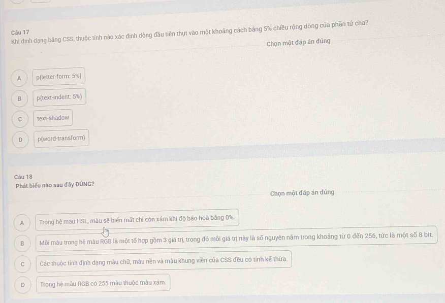 Khi định dạng băng CSS, thuộc tính nào xác định dòng đầu tiên thựt vào một khoảng cách băng 5% chiều rộng dòng của phần tử cha?
Chọn một đáp án đúng
A pletter-form: 5% 
B ptext-indent: 5% 
C text-shadow
D pword-transform
Câu 18
Phát biểu nào sau đây ĐÚNG?
Chọn một đáp án đúng
A Trong hệ màu HSL, màu sẽ biến mất chỉ còn xám khi độ bão hoà băng 0%.
B Môỗi màu trong hệ màu RGB là một tố hợp gồm 3 giá trị, trong đó mỗi giá trị này là số nguyên năm trong khoảng từ 0 đến 256, tức là một số 8 bit.
C Các thuộc tính định dạng màu chữ, màu nền và màu khung viền của CSS đều có tính kế thừa.
D Trong hệ màu RGB có 255 màu thuộc màu xám.