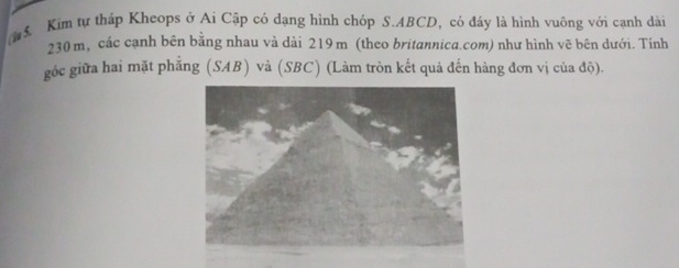 ể Kim tự tháp Kheops ở Ai Cập có dạng hình chóp S. ABCD, có đáy là hình vuông với cạnh dài
230 m, các cạnh bên bằng nhau và dài 219m (theo britannica.com) như hình vẽ bên dưới. Tính 
góc giữa hai mặt phẳng (SAB) và (SBC) (Làm tròn kết quả đến hàng đơn vị của độ).