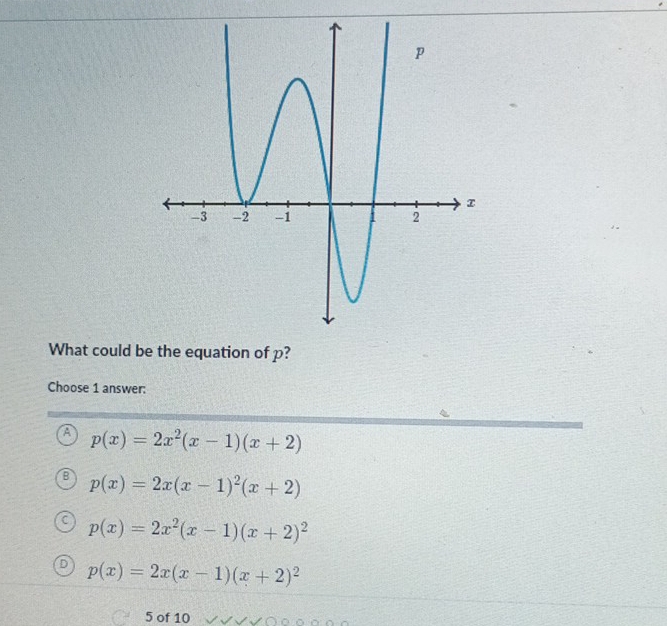 What could be the equation of p?
Choose 1 answer:
A p(x)=2x^2(x-1)(x+2)
p(x)=2x(x-1)^2(x+2)
p(x)=2x^2(x-1)(x+2)^2
p(x)=2x(x-1)(x+2)^2
5 of 10