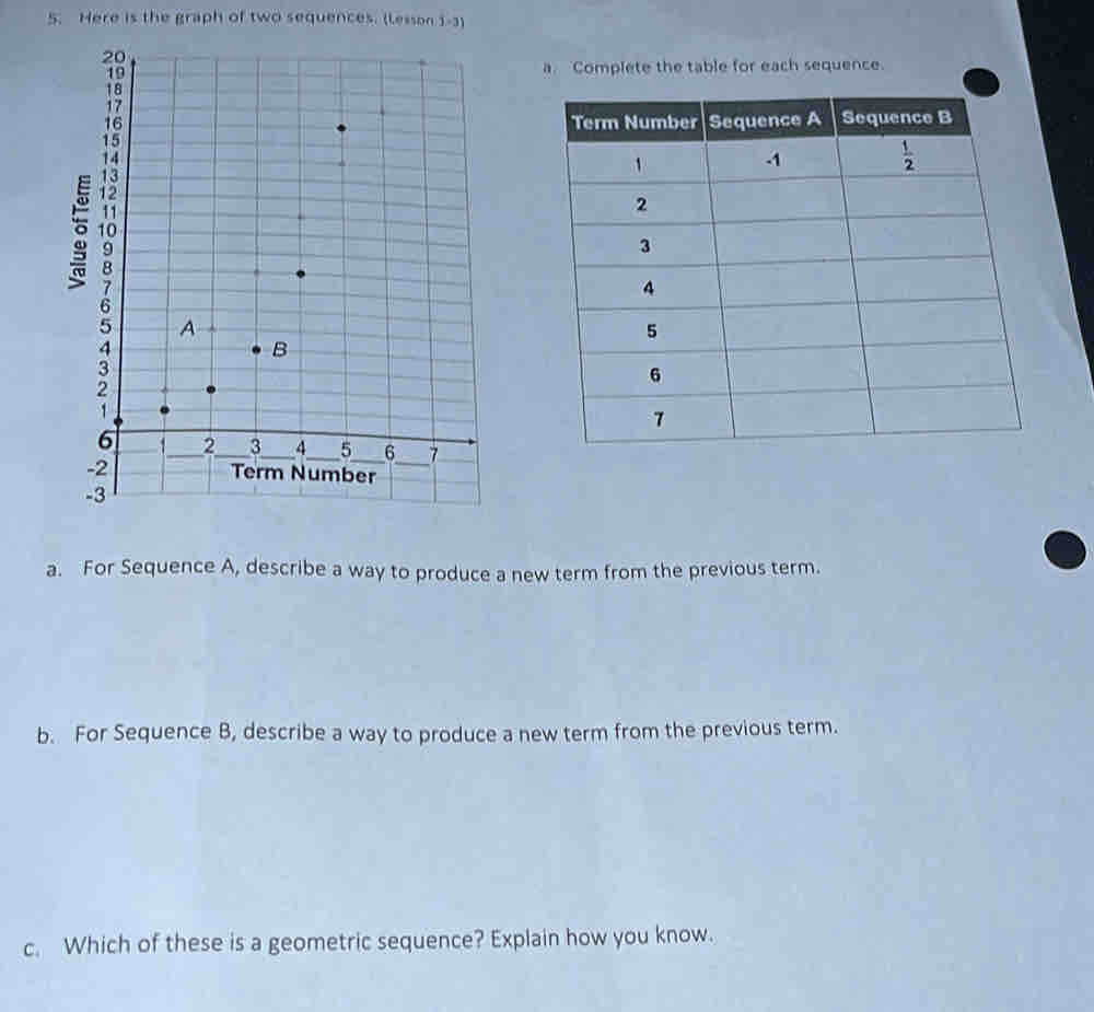 Here is the graph of two sequences. (Lesson 1-3)
a. Complete the table for each sequence.
a. For Sequence A, describe a way to produce a new term from the previous term.
b. For Sequence B, describe a way to produce a new term from the previous term.
c. Which of these is a geometric sequence? Explain how you know.