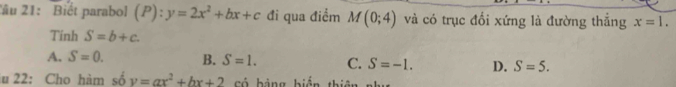 Tâu 21: Biết parabol (P):y=2x^2+bx+c đi qua điểm M(0;4) và có trục đổi xứng là đường thắng x=1. 
Tinh S=b+c.
A. S=0.
B. S=1. C. S=-1. D. S=5. 
lu 22: Cho hàm số y=ax^2+bx+2 có hàng biến thiê t