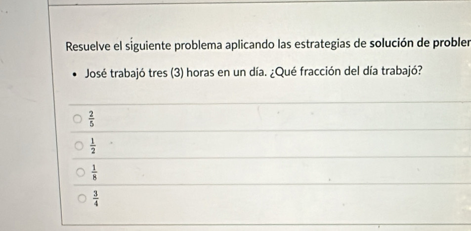 Resuelve el siguiente problema aplicando las estrategias de solución de probler
José trabajó tres (3) horas en un día. ¿Qué fracción del día trabajó?
 2/5 
 1/2 
 1/8 
 3/4 