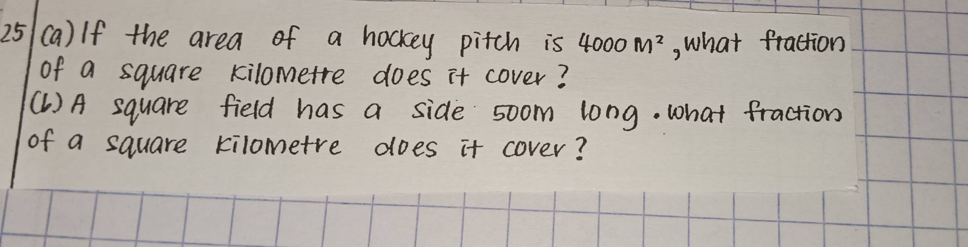 25 (a) If the area of a hockey pitch is 4000M^2 , what fraction 
of a square kilometre does it cover? 
(1 ) A square field has a side soom long. what fraction 
of a square kilometre does it cover?