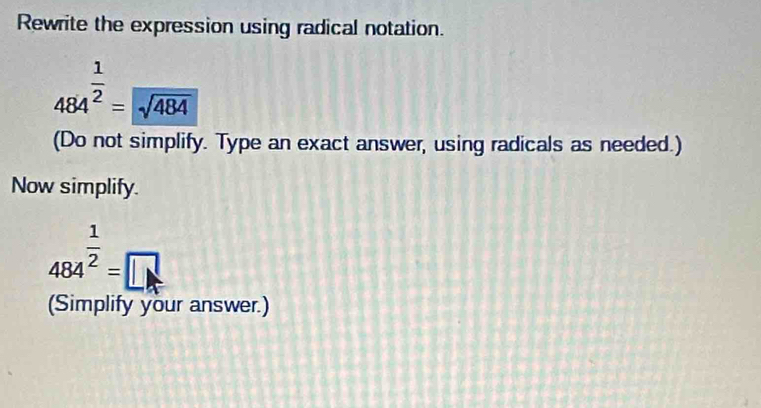 Rewrite the expression using radical notation.
484^(frac 1)2=sqrt(484)
(Do not simplify. Type an exact answer, using radicals as needed.) 
Now simplify.
484^(frac 1)2=□
(Simplify your answer.)