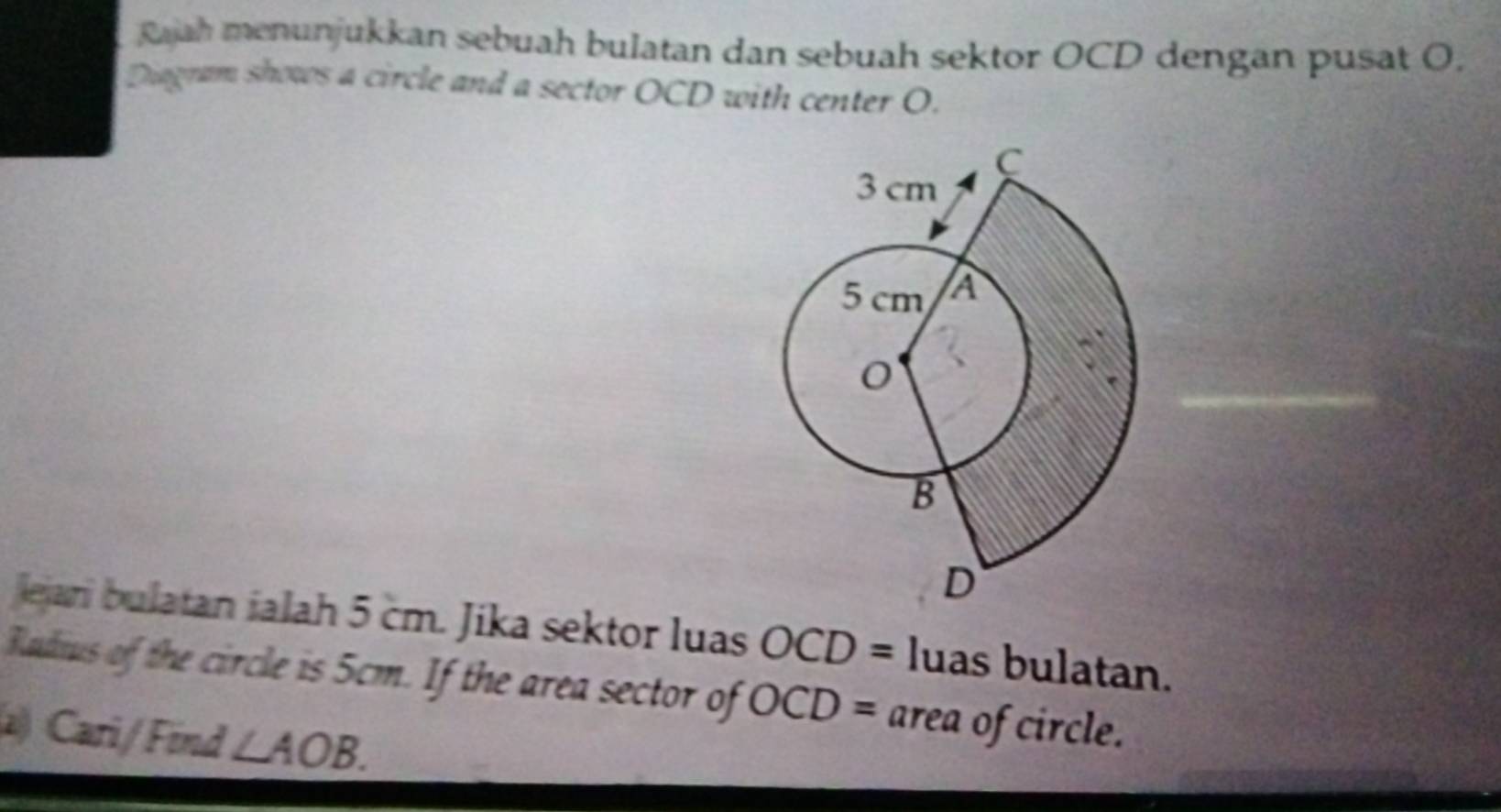 Rajah menunjukkan sebuah bulatan dan sebuah sektor OCD dengan pusat O. 
Diagram shows a circle and a sector OCD with center O. 
lejan bulatan ialah 5 cm. Jika sektor luas OCD= luas bulatan. 
Radius of the circle is 5cm. If the area sector of OCD= area of circle. 
2) Cari/Find ∠ AOB.