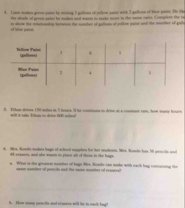 Liam makes green paint by mixing 3 gallons of yellow paint with 2 gallons of blue paint. He like 
the shade of green paint he makes and wants to make more in the same ratio. Complete the ta 
to show the relationship between the number of gallons of yellow paint and the number of gall 
of blue paint. 
5. Ethan drives 150 miles in 3 hours. If he continues to drive at a constant rate, how many hours
will it take Ethan to drive 600 miles? 
6. Mrs. Kondo makes bags of school supplies for her students. Mrs. Kondo has 36 pencils and
48 erasers, and she wants to place all of them in the bags. 
a. What is the greatest number of bags Mrs. Kondo can make with each bag containing the 
same number of pencils and the same number of erasers? 
b. How many pencils and erasers will be in each bag?