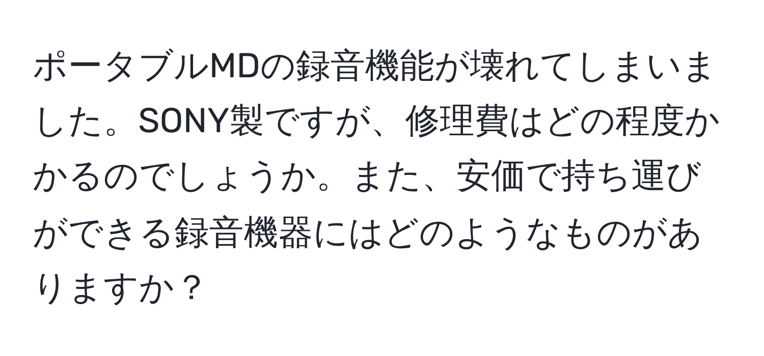 ポータブルMDの録音機能が壊れてしまいました。SONY製ですが、修理費はどの程度かかるのでしょうか。また、安価で持ち運びができる録音機器にはどのようなものがありますか？