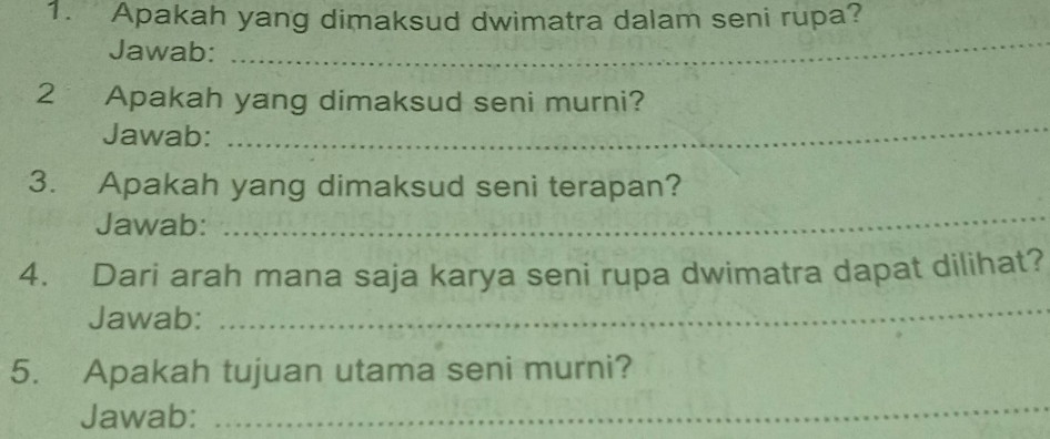 Apakah yang dimaksud dwimatra dalam seni rupa? 
Jawab: 
_ 
2 Apakah yang dimaksud seni murni? 
Jawab: 
_ 
3. Apakah yang dimaksud seni terapan? 
Jawab: 
_ 
4. Dari arah mana saja karya seni rupa dwimatra dapat dilihat? 
Jawab: 
_ 
5. Apakah tujuan utama seni murni? 
Jawab: 
_