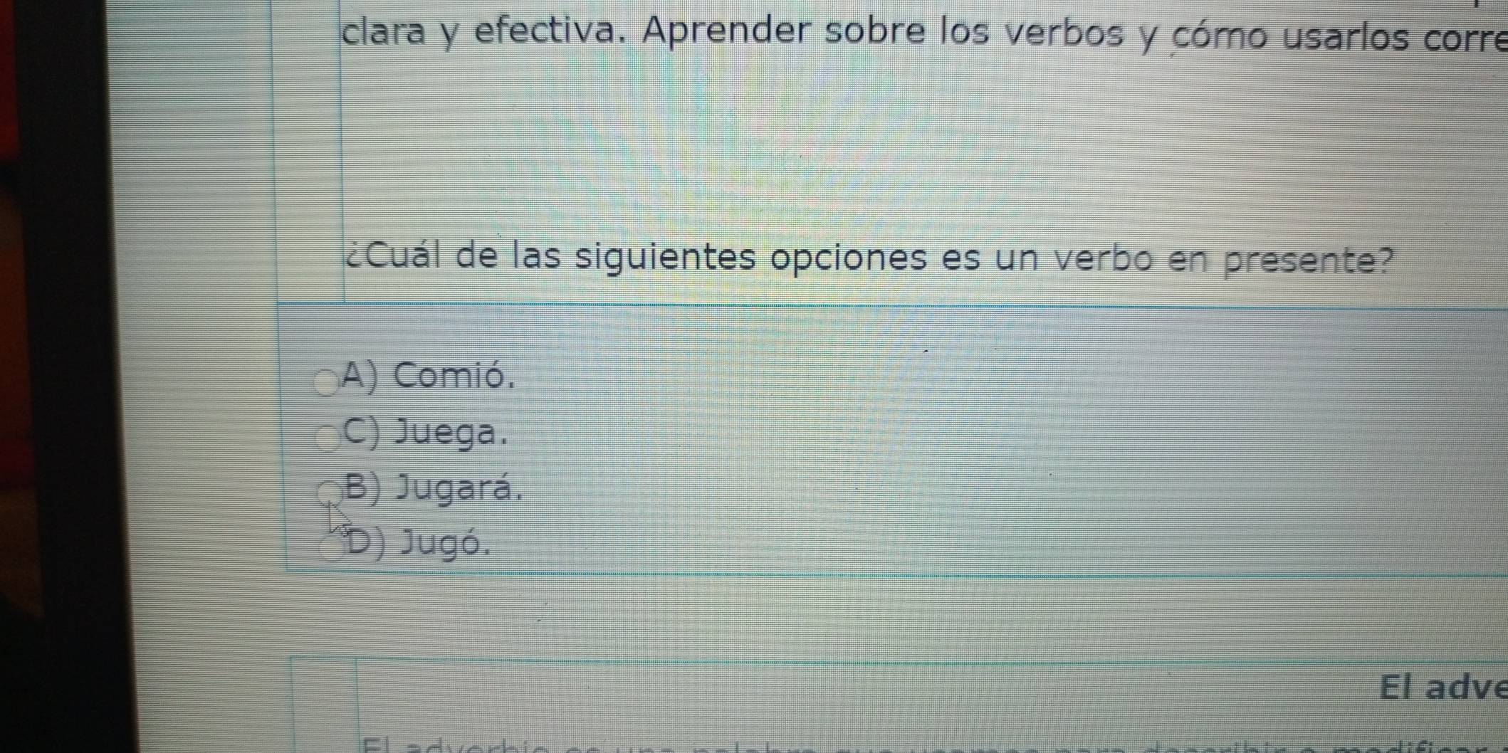 clara y efectiva. Aprender sobre los verbos y cómo usarlos corre
¿Cuál de las siguientes opciones es un verbo en presente?
A) Comió.
C) Juega.
B) Jugará.
D) Jugó.
El adve