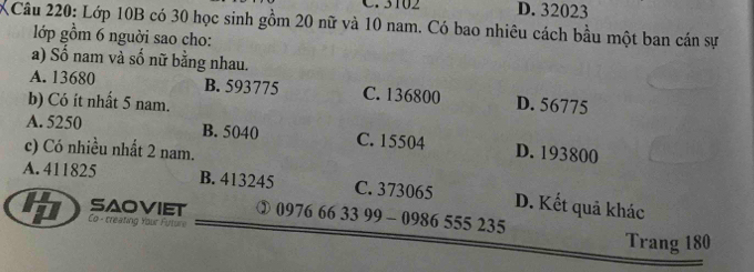 3102 D. 32023
XCâu 220: Lớp 10B có 30 học sinh gồm 20 nữ và 10 nam. Có bao nhiêu cách bầu một ban cán sự
lớp gồm 6 nguời sao cho:
a) Số nam và số nữ bằng nhau.
A. 13680 B. 593775 C. 136800
b) Có ít nhất 5 nam. D. 56775
A. 5250 B. 5040 C. 15504 D. 193800
c) Có nhiều nhất 2 nam.
A. 411825 B. 413245 C. 373065 D. Kết quả khác
saoviet ③ 0976 66 33 99 - 0986 555 235
Co - creating Your Future
Trang 180