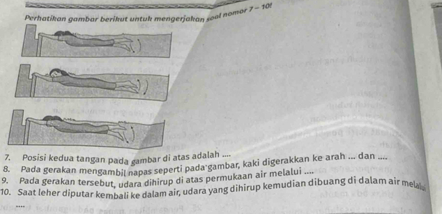 Perhatikan gambar berikut untuk mengerjakan so a n omo 7-10
7. Posisi kedua tangan pada gambar di atas adalah .... 
8. Pada gerakan mengambil napas seperti pada gambar, kaki digerakkan ke arah ... dan .... 
9. Pada gerakan tersebut, udara dihirup di atas permukaan air melalui .... 
10. Saat leher diputar kembali ke dalam air, udara yang dihirup kemudian dibuang di dalam air melalu 
…