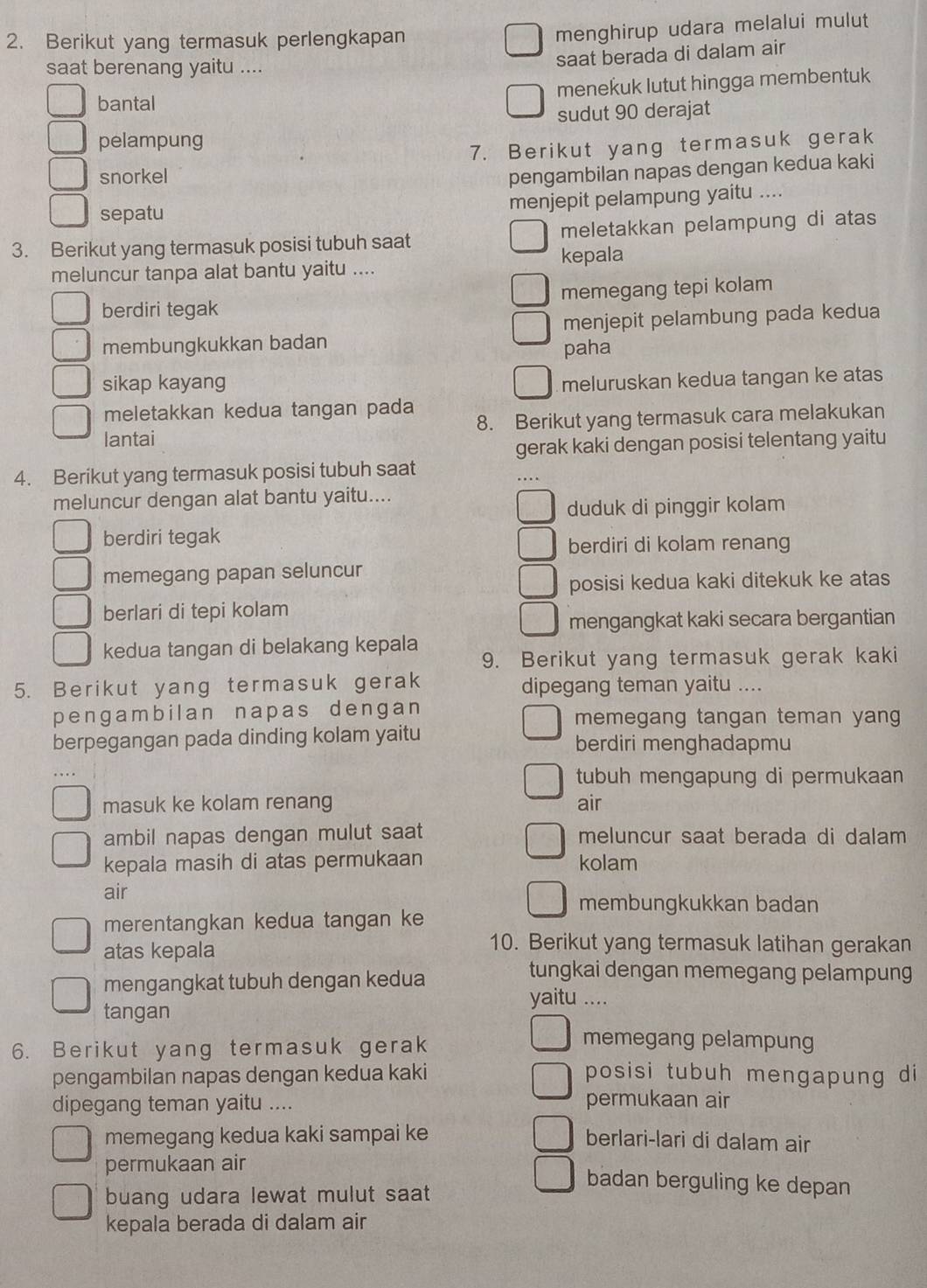 Berikut yang termasuk perlengkapan
menghirup udara melalui mulut
saat berenang yaitu ....
saat berada di dalam air
bantal menekuk lutut hingga membentuk
sudut 90 derajat
pelampung
7. Berikut yang termasuk gerak
snorkel
pengambilan napas dengan kedua kaki
sepatu menjepit pelampung yaitu ....
3. Berikut yang termasuk posisi tubuh saat meletakkan pelampung di atas
meluncur tanpa alat bantu yaitu .... kepala
berdiri tegak memegang tepi kolam
membungkukkan badan menjepit pelambung pada kedua
paha
sikap kayang meluruskan kedua tangan ke atas
meletakkan kedua tangan pada
lantai 8. Berikut yang termasuk cara melakukan
gerak kaki dengan posisi telentang yaitu
4. Berikut yang termasuk posisi tubuh saat
meluncur dengan alat bantu yaitu....
duduk di pinggir kolam
berdiri tegak
berdiri di kolam renang
memegang papan seluncur
posisi kedua kaki ditekuk ke atas
berlari di tepi kolam
mengangkat kaki secara bergantian
kedua tangan di belakang kepala
9. Berikut yang termasuk gerak kaki
5. Berikut yang termasuk gerak dipegang teman yaitu ....
pengambilan napas dengan memegang tangan teman yang
berpegangan pada dinding kolam yaitu berdiri menghadapmu
tubuh mengapung di permukaan
masuk ke kolam renang air
ambil napas dengan mulut saat meluncur saat berada di dalam
kepala masih di atas permukaan kolam
air membungkukkan badan
merentangkan kedua tangan ke
atas kepala
10. Berikut yang termasuk latihan gerakan
mengangkat tubuh dengan kedua
tungkai dengan memegang pelampung
yaitu ....
tangan
6. Berikut yang termasuk gerak
memegang pelampung
pengambilan napas dengan kedua kaki posisi tubuh mengapung di
dipegang teman yaitu ....
permukaan air
memegang kedua kaki sampai ke berlari-lari di dalam air
permukaan air
buang udara lewat mulut saat
badan berguling ke depan
kepala berada di dalam air