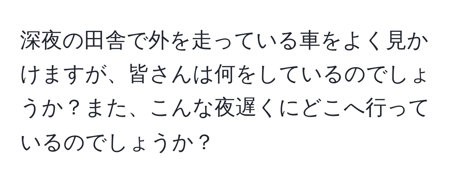 深夜の田舎で外を走っている車をよく見かけますが、皆さんは何をしているのでしょうか？また、こんな夜遅くにどこへ行っているのでしょうか？