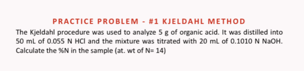 PRACTICE PROBLEM - #1 KJEL DA H L MET HOD 
The Kjeldahl procedure was used to analyze 5 g of organic acid. It was distilled into
50 mL of 0.055 N HCl and the mixture was titrated with 20 mL of 0.1010 N NaOH. 
Calculate the %N in the sample (at. wt of N=14)