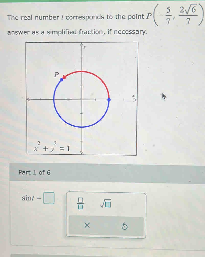 The real number t corresponds to the point P(- 5/7 , 2sqrt(6)/7 )
answer as a simplified fraction, if necessary.
Part 1 of 6
sin t=□  □ /□   sqrt(□ )
×