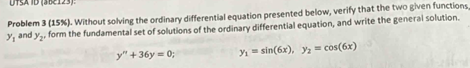 UTSA ID (abc123): 
Problem 3 (15%). Without solving the ordinary differential equation presented below, verify that the two given functions,
y_1 and y_2 , form the fundamental set of solutions of the ordinary differential equation, and write the general solution.
y''+36y=0
y_1=sin (6x), y_2=cos (6x)