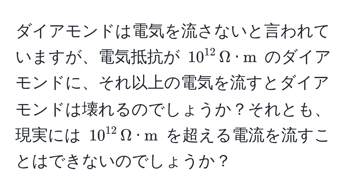 ダイアモンドは電気を流さないと言われていますが、電気抵抗が $10^(12) , Omega · m$ のダイアモンドに、それ以上の電気を流すとダイアモンドは壊れるのでしょうか？それとも、現実には $10^(12) , Omega · m$ を超える電流を流すことはできないのでしょうか？