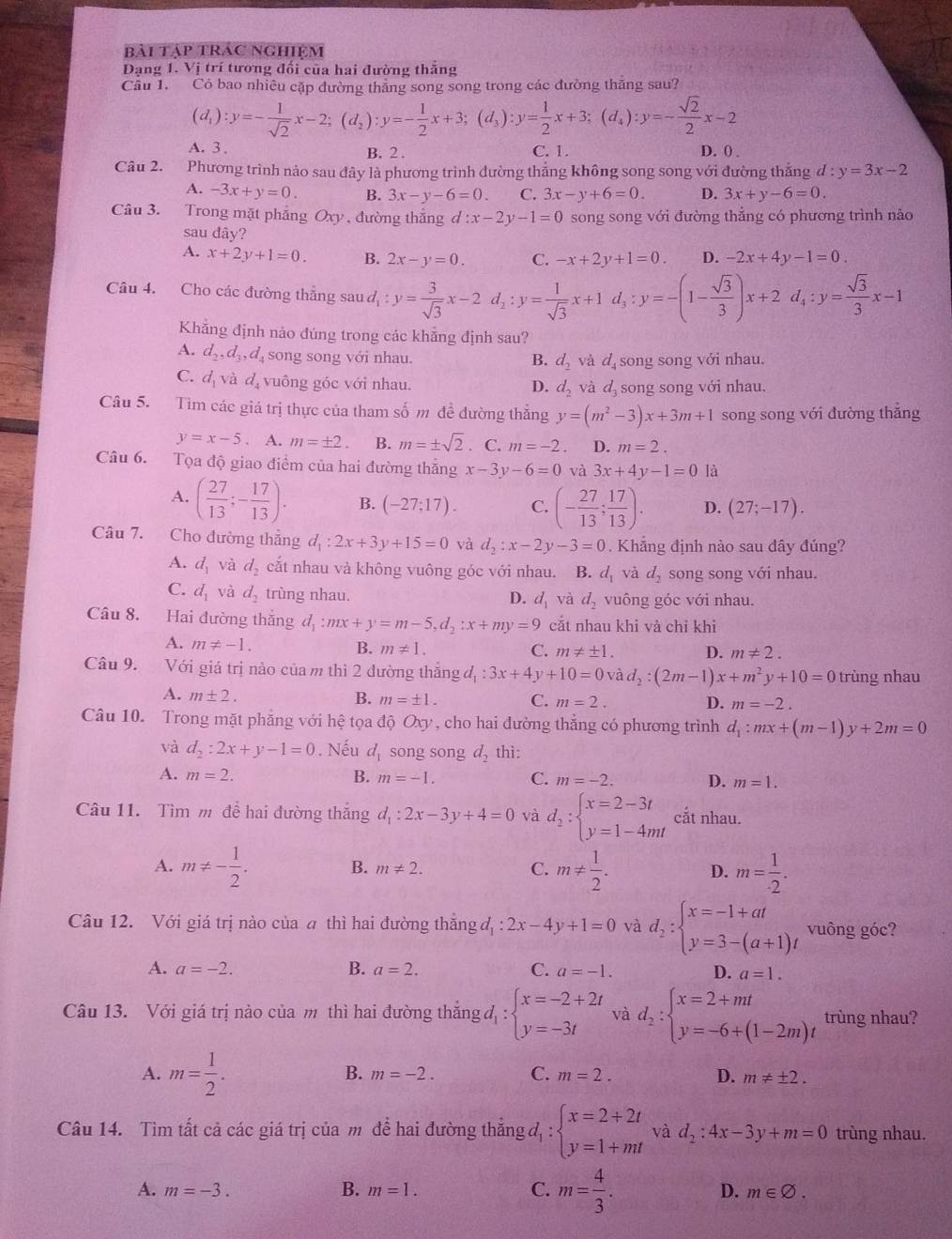 bài tập trác nghiệm
Đạng 1. Vị trí tương đối của hai đường thắng
Câu 1. Có bao nhiều cặp đường thắng song song trong các đường thăng sau?
(d_1):y=- 1/sqrt(2) x-2;(d_2):y=- 1/2 x+3;(d_3):y= 1/2 x+3;(d_4):y=- sqrt(2)/2 x-2
A. 3 . B. 2 . C. 1. D. 0) .
Câu 2. Phương trình nảo sau đây là phương trình đường thẳng không song song với đường thắng d:y=3x-2
A. -3x+y=0. B. 3x-y-6=0. C. 3x-y+6=0. D. 3x+y-6=0.
Câu 3. Trong mặt phẳng Oxy, đường thắng d :x-2y-1=0 song song với đường thẳng có phương trình nào
sau da v?
A. x+2y+1=0. B. 2x-y=0. C. -x+2y+1=0. D. -2x+4y-1=0.
Câu 4. Cho các đường thẳng sau d d_1:y= 3/sqrt(3) x-2d_1:y= 1/sqrt(3) x+1d_3:y=-(1- sqrt(3)/3 )x+2d_4:y= sqrt(3)/3 x-1
Khẳng định nảo đúng trong các khẳng định sau?
A. d_2,d_3,d_4 song song với nhau. B. d_2 và d song song với nhau.
C. d_1vee dot ad_4 vuông góc với nhau. và d song song với nhau.
D. d_2
Câu 5. Tìm các giá trị thực của tham số m đề đường thẳng y=(m^2-3)x+3m+1 song song với đường thắng
y=x-5 . m=± 2. B. m=± sqrt(2) C. m=-2 D. m=2.
Câu 6. Tọa độ giao điểm của hai đường thắng x-3y-6=0 và 3x+4y-1=0 là
A. ( 27/13 ;- 17/13 ). B. (-27;17). C. (- 27/13 ; 17/13 ). D. (27;-17).
Câu 7. Cho đường thắng d_1:2x+3y+15=0 và d_2:x-2y-3=0. Khẳng định nào sau đây đúng?
A. d_1 và d_2 cắt nhau vả không vuông góc với nhau. . B. d_1 và d_2 song song với nhau.
C. d_1 và d_2 trùng nhau. D. d_1 và d_2 vuông góc với nhau.
Câu 8. Hai đường thắng d_1:mx+y=m-5,d_2:x+my=9 cắt nhau khi vả chỉ khi
A. m!= -1. B. m!= 1. C. m!= ± 1. D. m!= 2.
Câu 9. Với giá trị nào của m thì 2 đường thẳng đ, _1:3x+4y+10=0vad_2:(2m-1)x+m^2y+10=0 trùng nhau
A. m± 2.
B. m=± 1. C. m=2. D. m=-2.
Câu 10. Trong mặt phẳng với hệ tọa độ Oxy , cho hai đường thẳng có phương trình d_1:mx+(m-1)y+2m=0
và d_2:2x+y-1=0. Nếu d_1 song song d_2 thì:
A. m=2. B. m=-1. C. m=-2. D. m=1.
Câu 11. Tìm m để hai đường thắng d_1:2x-3y+4=0 và d_2:beginarrayl x=2-3t y=1-4mtendarray. cắt nhau.
A. m!= - 1/2 . m!=  1/2 . D. m= 1/· 2 .
B. m!= 2. C.
Câu 12. Với giá trị nào của a thì hai đường thắng đị : 2x-4y+1=0 và d_2:beginarrayl x=-1+at y=3-(a+1)tendarray. vuông góc?
A. a=-2. B. a=2. C. a=-1. D. a=1.
Câu 13. Với giá trị nào của m thì hai đường thắng đ : beginarrayl x=-2+2t y=-3tendarray. và d_2:beginarrayl x=2+mt y=-6+(1-2m)tendarray. trùng nhau?
A. m= 1/2 .
B. m=-2. C. m=2. D. m!= ± 2.
Câu 14. Tìm tất cả các giá trị của m để hai đường thắng đ, : beginarrayl x=2+2t y=1+mtendarray. và d_2:4x-3y+m=0 trùng nhau.
A. m=-3. B. m=1. C. m= 4/3 . D. m∈ varnothing .
