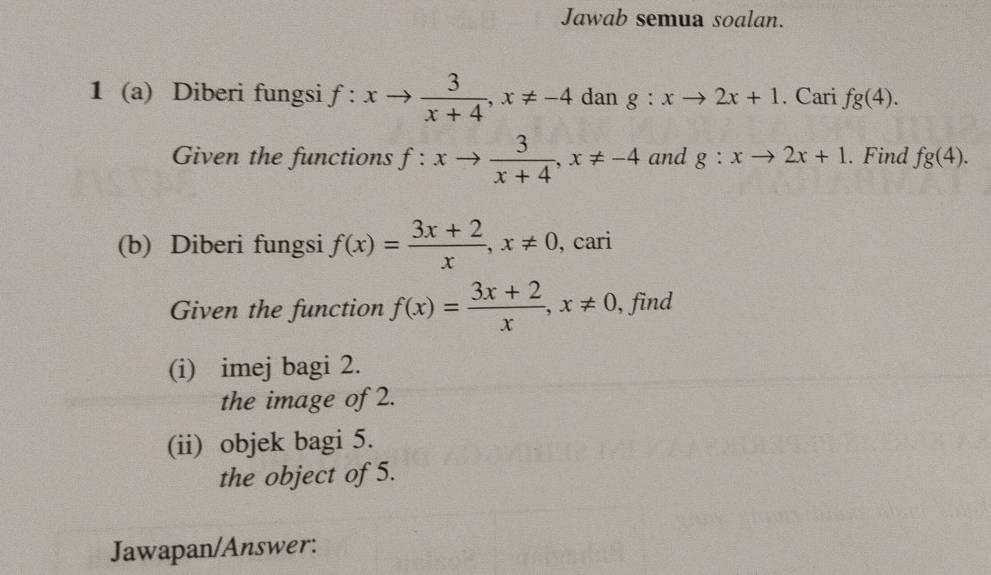 Jawab semua soalan. 
1 (a) Diberi fungsi f:xto  3/x+4 , x!= -4 dan g:xto 2x+1. Cari fg(4). 
Given the functions f:xto  3/x+4 , x!= -4 and g:xto 2x+1. Find fg(4). 
(b) Diberi fungsi f(x)= (3x+2)/x , x!= 0 , cari 
Given the function f(x)= (3x+2)/x , x!= 0 , find 
(i) imej bagi 2. 
the image of 2. 
(ii) objek bagi 5. 
the object of 5. 
Jawapan/Answer: