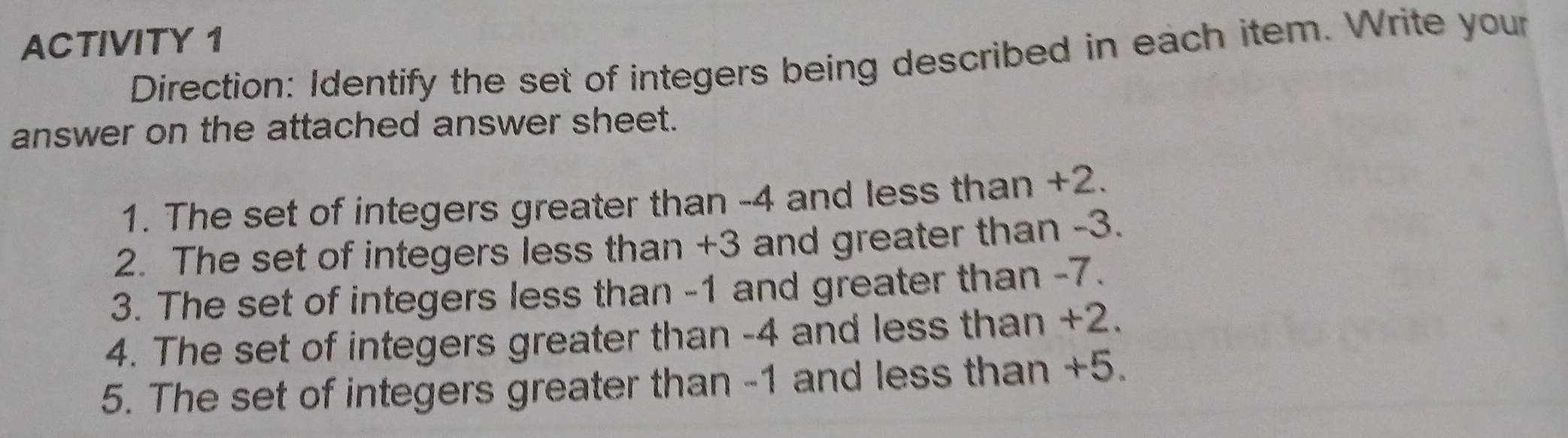 ACTIVITY 1 
Direction: Identify the set of integers being described in each item. Write your 
answer on the attached answer sheet. 
1. The set of integers greater than -4 and less than +2. 
2. The set of integers less than +3 and greater than -3. 
3. The set of integers less than -1 and greater than -7. 
4. The set of integers greater than -4 and less than +2. 
5. The set of integers greater than -1 and less than +5.