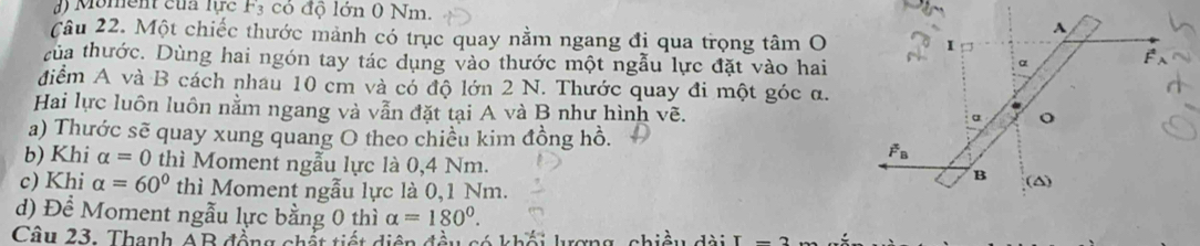 Moment của lực F_3 có độ lớn 0 Nm.
Câu 22. Một chiếc thước mảnh có trục quay nằm ngang đị qua trọng tâm O
tủa thước. Dùng hai ngón tay tác dụng vào thước một ngẫu lực đặt vào hai
điểm A và B cách nhau 10 cm và có độ lớn 2 N. Thước quay đi một góc α.
Hai lực luôn luôn nằm ngang và vẫn đặt tại A và B như hình vẽ.
a) Thước sẽ quay xung quang O theo chiều kim đồng hồ.
b) Khi alpha =0 thì Moment ngẫu lực là 0,4 Nm.
c) Khi alpha =60° thì Moment ngẫu lực là 0,1 Nm. 
d) Đề Moment ngẫu lực bằng 0 thì alpha =180°.
Câu 23. Thanh AB đồng chất tiết diện đều có khổ biều dài