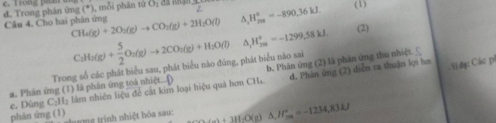 rong phan d 
d. Trong phản ứng (*), mỗi phân tử O_2 đa nhận - 3/8 
Câu 4. Cho hai phản ứng
△ _rH_(298)^0=-890, 36kJ. 
(1)
CH_4(g)+2O_2(g)to CO_2(g)+2H_2O(l) △ _rH_(298)^(θ)=-1299,58kJ. 
(2)
C_2H_2(g)+ 5/2 O_2(g)to 2CO_2(g)+H_2O(l)
b. Phản ứng (2) là phản ứng thu nhiệt. _ 
Vi dụ: Các pí 
Trong số các phát biểu sau, phát biểu nào đúng, phát biểu nào sai 
e. Dùng C_2H_2 làm nhiên liệu để cắt kim loại hiệu quả hơn CH₄. d. Phản ứng (2) diễn ra thuận lợi hơa 
a. Phản ứng (1) là phản ứng toả nhiệt...() 
phán ứng (1) 
ư ng trình nhiệt hóa sau:
△ (a)+3H_2O(g)△ , H_(298)°=-1234,83kJ