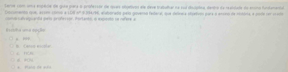 Serve com uma espécie de guia para o professor de quais objetivos ele deve trabalhar na sua disciplina, dentro da realidade do ensino findamental.
Documento que, assim csmo a 1.05n^29.394/96 como-salvaguarda pelo professor. Portanto, o exposto se refere a elaborado pelo govenso federal, que delíneia objetivos para o ensino de História, e pode ser usado
scolha uma ooção
a 99p.
b. Censo escolar.
6 HCN
d. PCN.
e. Plano de aula.