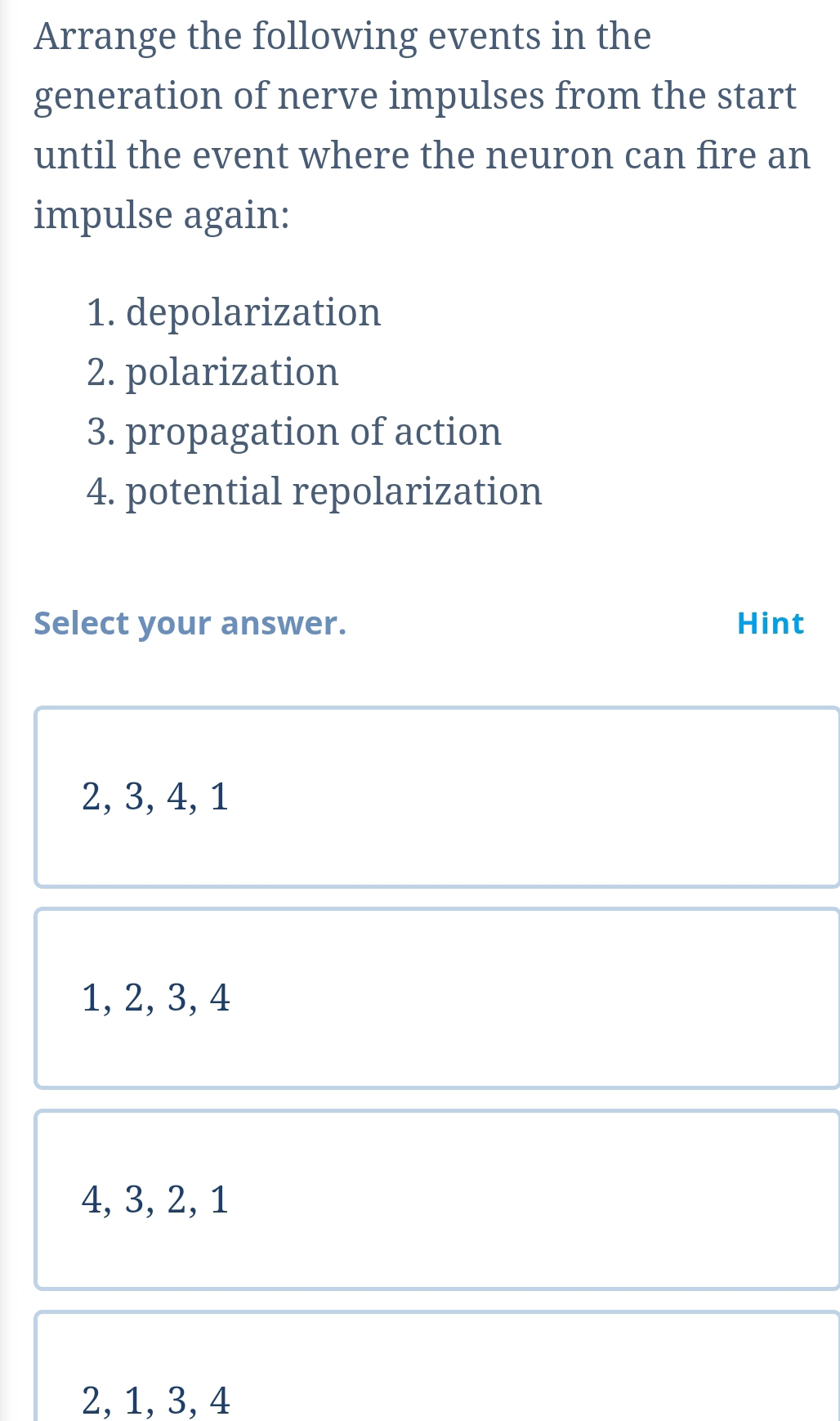 Arrange the following events in the
generation of nerve impulses from the start
until the event where the neuron can fire an
impulse again:
1. depolarization
2. polarization
3. propagation of action
4. potential repolarization
Select your answer. Hint
2, 3, 4, 1
1, 2, 3, 4
4, 3, 2, 1
2, 1, 3, 4