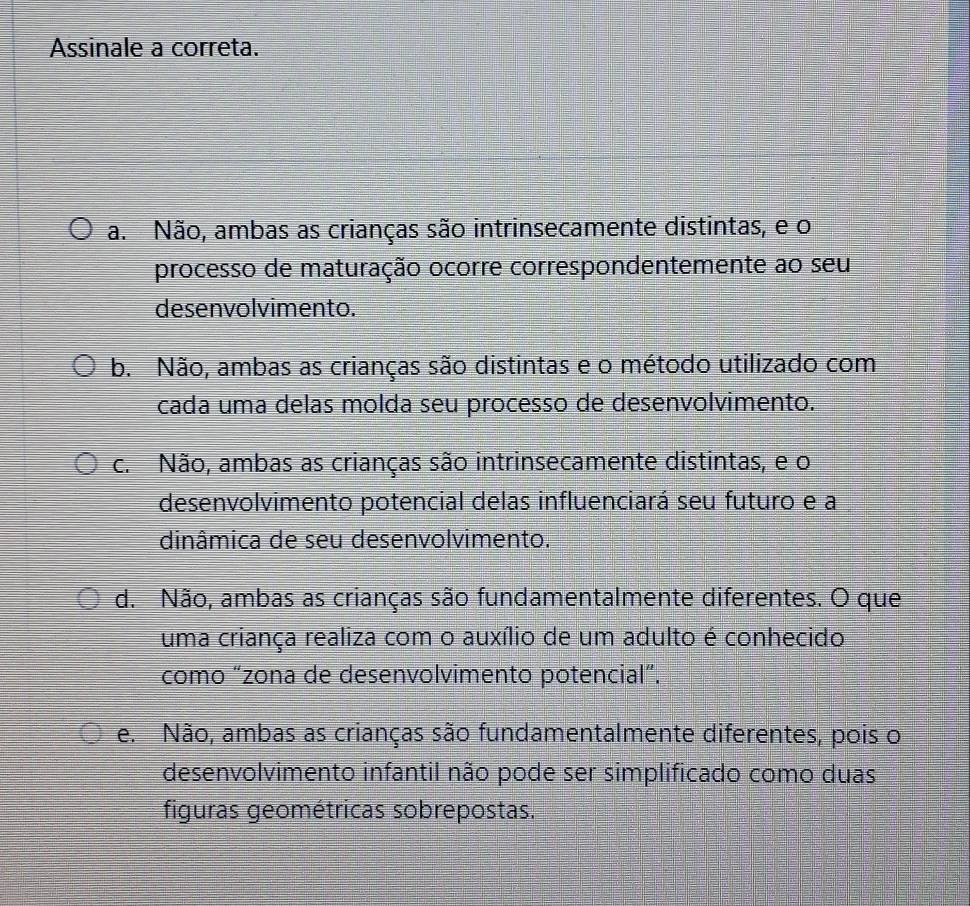 Assinale a correta.
a. Não, ambas as crianças são intrinsecamente distintas, e o
processo de maturação ocorre correspondentemente ao seu
desenvolvimento.
b. Não, ambas as crianças são distintas e o método utilizado com
cada uma delas molda seu processo de desenvolvimento.
c. Não, ambas as crianças são intrinsecamente distintas, e o
desenvolvimento potencial delas influenciará seu futuro e a
dinâmica de seu desenvolvimento.
d. Não, ambas as crianças são fundamentalmente diferentes. O que
uma criança realiza com o auxílio de um adulto é conhecido
como “zona de desenvolvimento potencial”.
e. Não, ambas as crianças são fundamentalmente diferentes, pois o
desenvolvimento infantil não pode ser simplificado como duas
figuras geométricas sobrepostas.