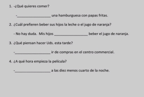 ¿Qué quieres comer? 
_una hamburguesa con papas fritas. 
2. ¿Cuál prefieren beber sus hijos la leche o el jugo de naranja? 
- No hay duda. Mis hijos_ beber el jugo de naranja. 
3. ¿Qué piensan hacer Uds. esta tarde? 
._ ir de compras en el centro commercial. 
4. ¿A qué hora empieza la película? 
_a las diez menos cuarto de la noche.