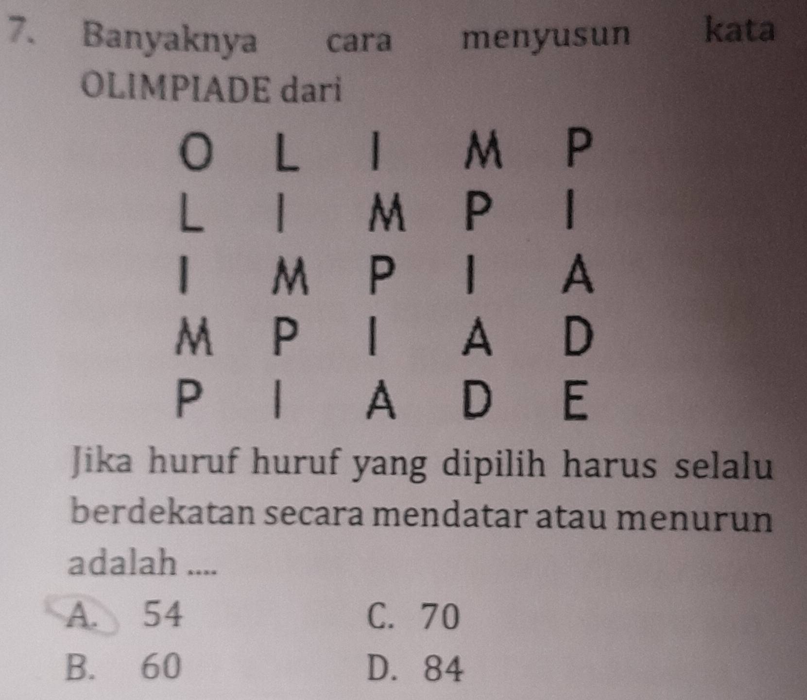 Banyaknya cara menyusun
kata
OLIMPIADE dari
0 L
|
M P
M P
|
M P
|
A
M P
A
D
P |
A D
E
Jika huruf huruf yang dipilih harus selalu
berdekatan secara mendatar atau menurun
adalah ....
A. 54 C. 70
B. 60 D. 84