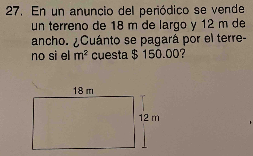 En un anuncio del periódico se vende 
un terreno de 18 m de largo y 12 m de 
ancho. ¿Cuánto se pagará por el terre- 
no si el m^2 cuesta $ 150.00?