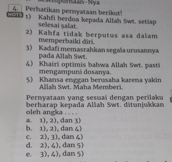 sem purnaan-Nya
4. Perhatikan pernyataan berikut!
GouS 1) Kahfi berdoa kepada Allah Swt. setiap
selesai ṣalat.
2) Kahfa tidak berputus asa dalam
memperbaiki diri.
3) Kadafi memasrahkan segala urusannya
pada Allah Swt.
4) Khairi optimis bahwa Allah Swt. pasti
mengampuni dosanya.
5 Khansa enggan berusaha karena yakin
Allah Swt. Maha Memberi.
Pernyataan yang sesuai dengan perilaku
berharap kepada Allah Swt. ditunjukkan
oleh angka . . . .
a. 1),2) , dan 3)
b. 1),2) , dan 4)
C. 2), 3 1 , dan 4)
d. 2), 4 , dan 5)
e. 3),4) , dan 5)