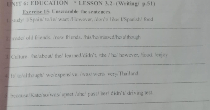 EDUCATION * LESSON 3.2- (Writing/ p.51) 
Exercise 15: Unscramble the sentences. 
1e study/ I/Spain/ to/in/ want /However, /don't/ like/ I/Spanish/ food 
_ 
2. made/ old friends, /new friends. /his/he/missed/he/although 
_ 
3. Culture. /he/about/ the/ learned/didn`t, /the / he/ however, /food. /enjoy 
_ 
4. It/ to/although/ we/expensive. /was/ went/ very/Thailand. 
_ 
_ 
5. because/Kate/so/was/ upset /she/ pass/ her/ didn`t/ driving test.