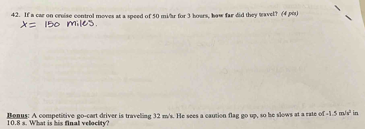 If a car on cruise control moves at a speed of 50 mi/hr for 3 hours, how far did they travel? (4 pts) 
Bonus: A competitive go-cart driver is traveling 32 m/s. He sees a caution flag go up, so he slows at a rate of -1.5m/s^2 in
10.8 s. What is his final velocity?