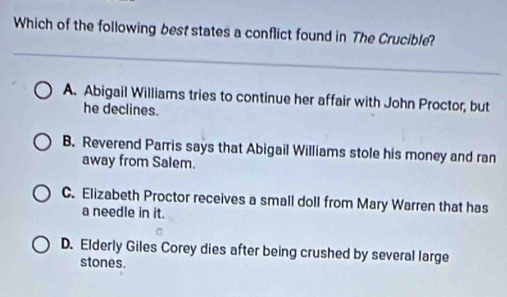 Which of the following best states a conflict found in The Crucible?
A. Abigail Williams tries to continue her affair with John Proctor, but
he declines.
B. Reverend Parris says that Abigail Williams stole his money and ran
away from Salem.
C. Elizabeth Proctor receives a small doll from Mary Warren that has
a needle in it.
D. Elderly Giles Corey dies after being crushed by several large
stones.