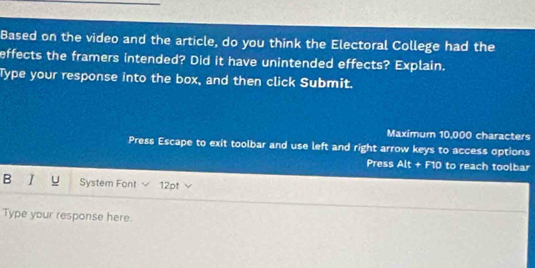 Based on the video and the article, do you think the Electoral College had the 
effects the framers intended? Did it have unintended effects? Explain. 
Type your response into the box, and then click Submit. 
Maximum 10,000 characters 
Press Escape to exit toolbar and use left and right arrow keys to access options 
Press Alt + F10 to reach toolbar 
B I U System Font 12pt 
Type your response here.