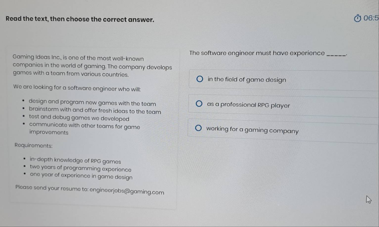 Read the text, then choose the correct answer.
06:5
The software engineer must have experience_
Gaming Ideas Inc., is one of the most well-known
companies in the world of gaming. The company develops
games with a team from various countries.
in the field of game design
We are looking for a software engineer who will:
design and program new games with the team as a professional RPG player
brainstorm with and offer fresh ideas to the team
test and debug games we developed
communicate with other teams for game working for a gaming company
improvements
Requirements:
in-depth knowledge of RPG games
two years of programming experience
one year of experience in game design
Please send your resume to: engineerjobs@gaming.com