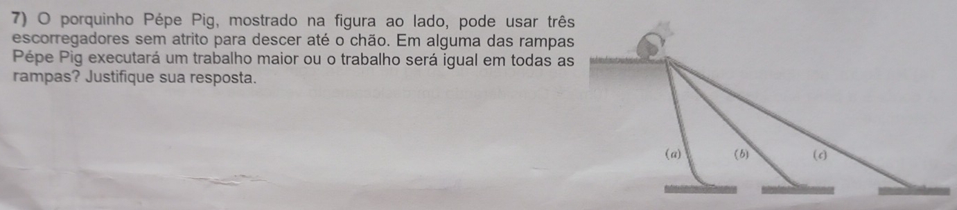 porquinho Pépe Pig, mostrado na figura ao lado, pode usar três 
escorregadores sem atrito para descer até o chão. Em alguma das rampas 
Pépe Pig executará um trabalho maior ou o trabalho será igual em todas as 
rampas? Justifique sua resposta.